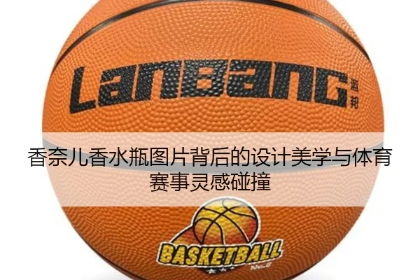 香奈儿香水瓶图片背后的设计美学与体育赛事灵感碰撞